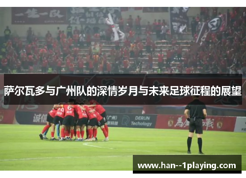 萨尔瓦多与广州队的深情岁月与未来足球征程的展望