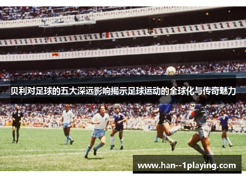 贝利对足球的五大深远影响揭示足球运动的全球化与传奇魅力