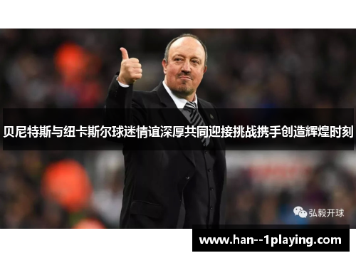 贝尼特斯与纽卡斯尔球迷情谊深厚共同迎接挑战携手创造辉煌时刻