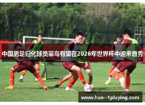 中国男足归化球员塞鸟有望在2026年世界杯中迎来首秀